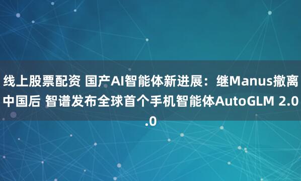 线上股票配资 国产AI智能体新进展：继Manus撤离中国后 智谱发布全球首个手机智能体AutoGLM 2.0
