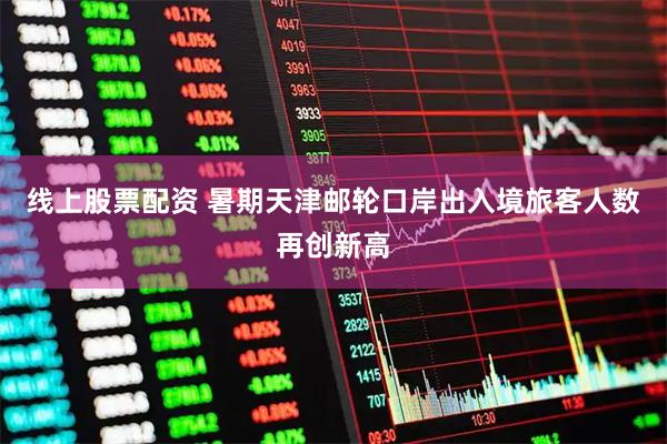 线上股票配资 暑期天津邮轮口岸出入境旅客人数再创新高
