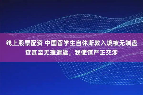 线上股票配资 中国留学生自休斯敦入境被无端盘查甚至无理遣返，我使馆严正交涉