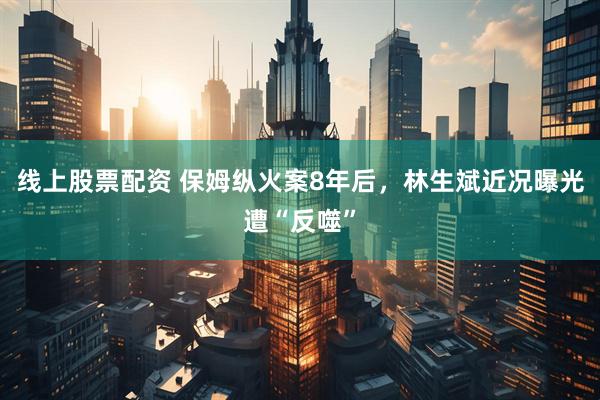 线上股票配资 保姆纵火案8年后，林生斌近况曝光遭“反噬”