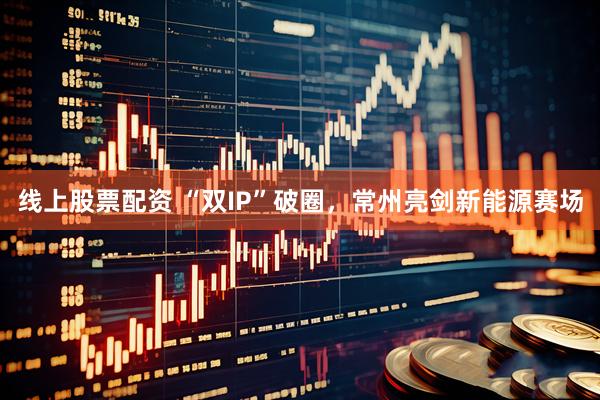 线上股票配资 “双IP”破圈，常州亮剑新能源赛场