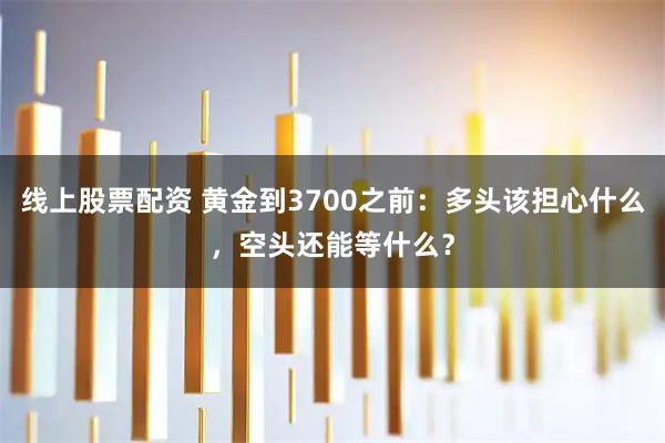 线上股票配资 黄金到3700之前：多头该担心什么，空头还能等什么？