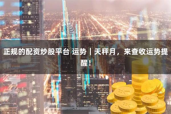 正规的配资炒股平台 运势｜天秤月，来查收运势提醒！