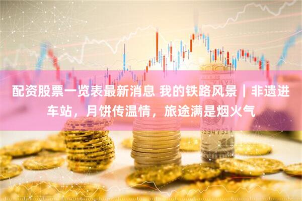 配资股票一览表最新消息 我的铁路风景｜非遗进车站，月饼传温情，旅途满是烟火气