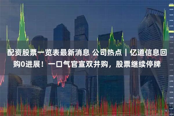 配资股票一览表最新消息 公司热点｜亿道信息回购0进展！一口气官宣双并购，股票继续停牌