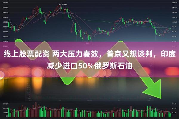 线上股票配资 两大压力奏效，普京又想谈判，印度减少进口50%俄罗斯石油