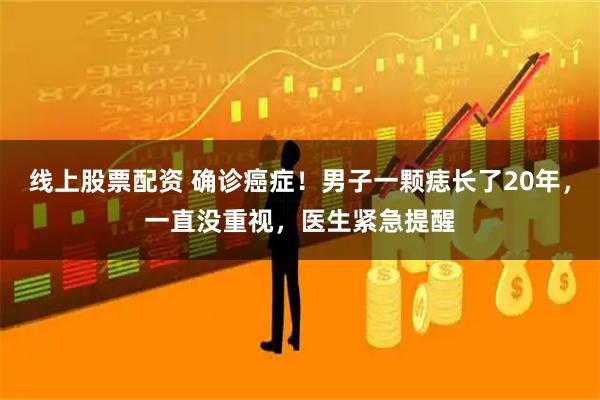 线上股票配资 确诊癌症！男子一颗痣长了20年，一直没重视，医生紧急提醒