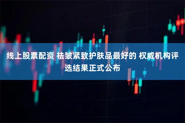 线上股票配资 祛皱紧致护肤品最好的 权威机构评选结果正式公布