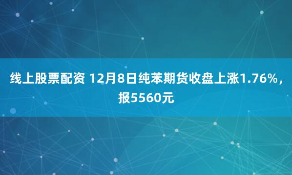 线上股票配资 12月8日纯苯期货收盘上涨1.76%，报5560元