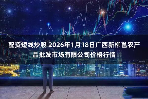 配资短线炒股 2026年1月18日广西新柳邕农产品批发市场有限公司价格行情