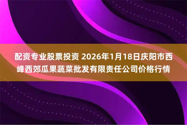 配资专业股票投资 2026年1月18日庆阳市西峰西郊瓜果蔬菜批发有限责任公司价格行情