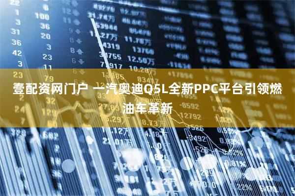 壹配资网门户 一汽奥迪Q5L全新PPC平台引领燃油车革新