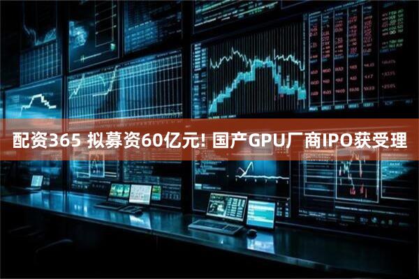 配资365 拟募资60亿元! 国产GPU厂商IPO获受理