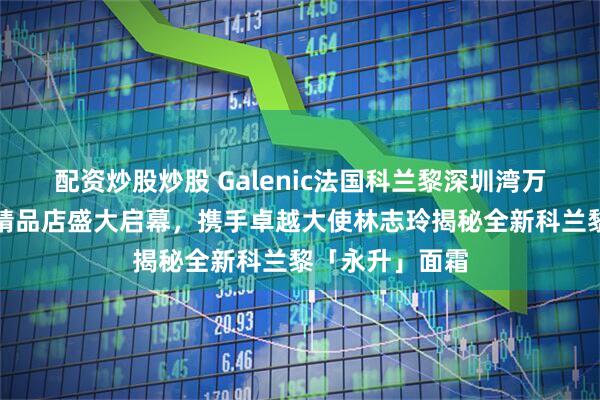 配资炒股炒股 Galenic法国科兰黎深圳湾万象城科技护肤精品店盛大启幕，携手卓越大使林志玲揭秘全新科兰黎「永升」面霜