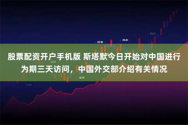 股票配资开户手机版 斯塔默今日开始对中国进行为期三天访问，中国外交部介绍有关情况