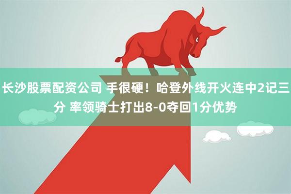 长沙股票配资公司 手很硬！哈登外线开火连中2记三分 率领骑士打出8-0夺回1分优势