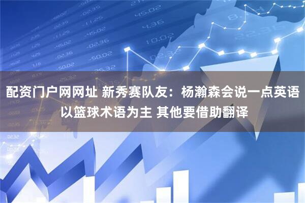 配资门户网网址 新秀赛队友：杨瀚森会说一点英语 以篮球术语为主 其他要借助翻译