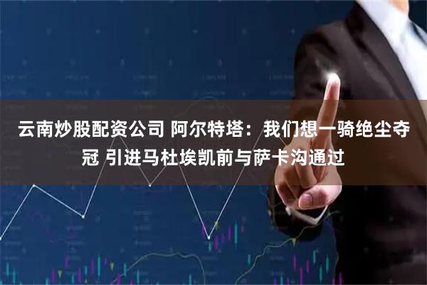 云南炒股配资公司 阿尔特塔：我们想一骑绝尘夺冠 引进马杜埃凯前与萨卡沟通过