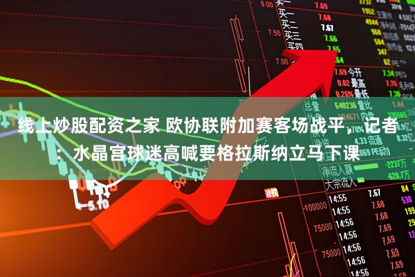 线上炒股配资之家 欧协联附加赛客场战平，记者：水晶宫球迷高喊要格拉斯纳立马下课