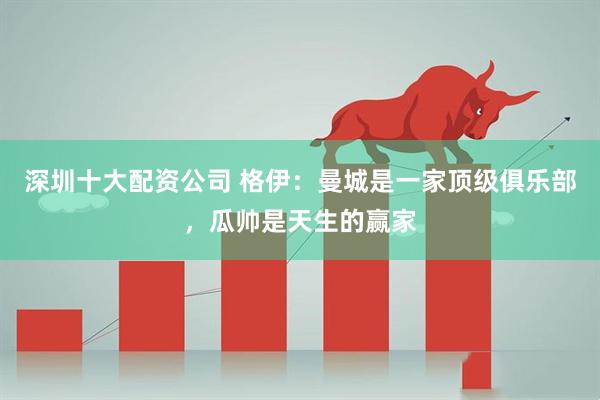 深圳十大配资公司 格伊：曼城是一家顶级俱乐部，瓜帅是天生的赢家