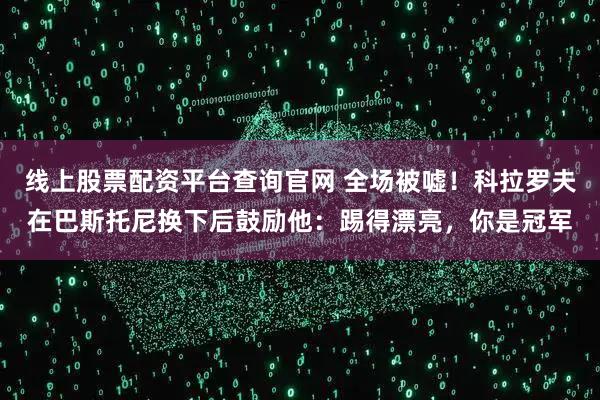 线上股票配资平台查询官网 全场被嘘！科拉罗夫在巴斯托尼换下后鼓励他：踢得漂亮，你是冠军