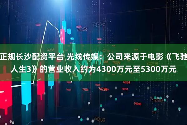 正规长沙配资平台 光线传媒：公司来源于电影《飞驰人生3》的营业收入约为4300万元至5300万元