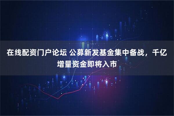 在线配资门户论坛 公募新发基金集中备战，千亿增量资金即将入市