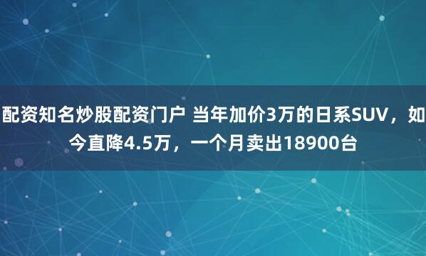 配资知名炒股配资门户 当年加价3万的日系SUV，如今直降4.5万，一个月卖出18900台