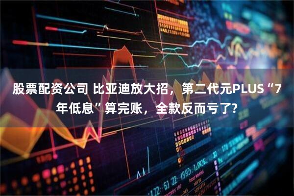 股票配资公司 比亚迪放大招，第二代元PLUS“7年低息”算完账，全款反而亏了?