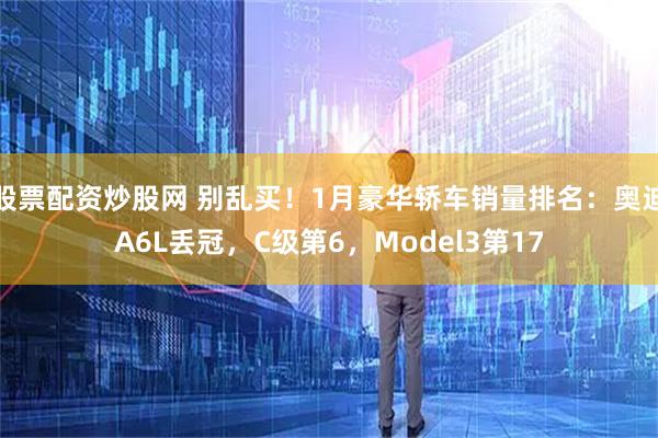 股票配资炒股网 别乱买！1月豪华轿车销量排名：奥迪A6L丢冠，C级第6，Model3第17