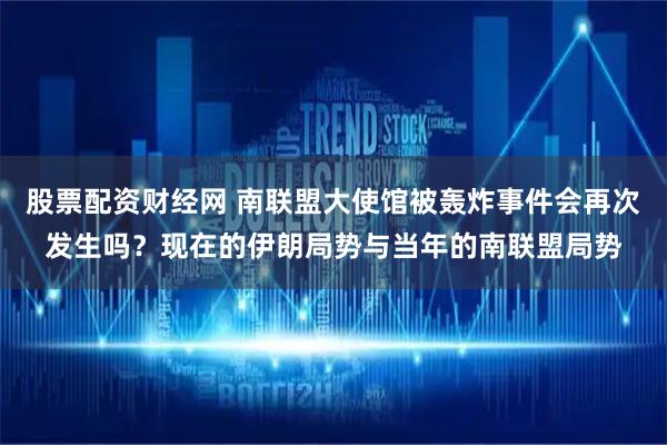 股票配资财经网 南联盟大使馆被轰炸事件会再次发生吗？现在的伊朗局势与当年的南联盟局势