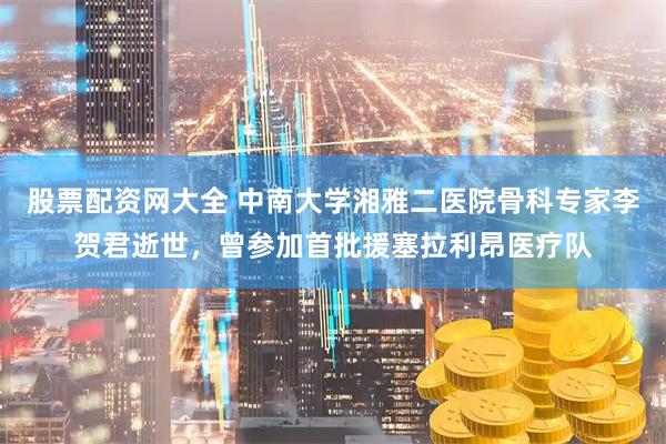 股票配资网大全 中南大学湘雅二医院骨科专家李贺君逝世，曾参加首批援塞拉利昂医疗队