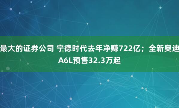 最大的证券公司 宁德时代去年净赚722亿；全新奥迪A6L预售32.3万起