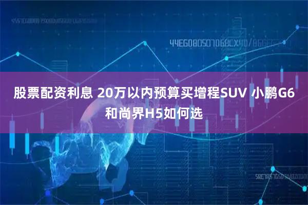 股票配资利息 20万以内预算买增程SUV 小鹏G6和尚界H5如何选