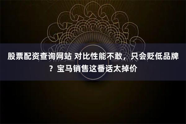 股票配资查询网站 对比性能不敢，只会贬低品牌？宝马销售这番话太掉价