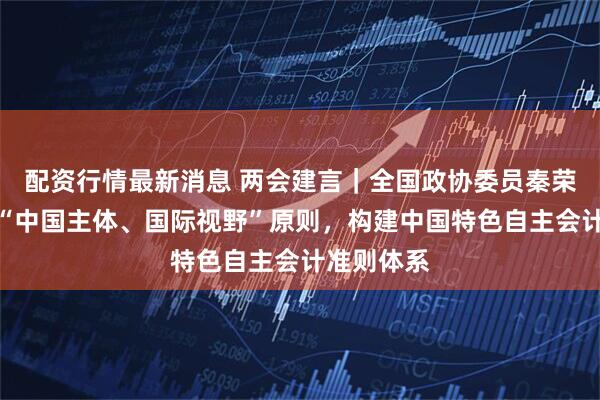 配资行情最新消息 两会建言｜全国政协委员秦荣生：坚持“中国主体、国际视野”原则，构建中国特色自主会计准则体系