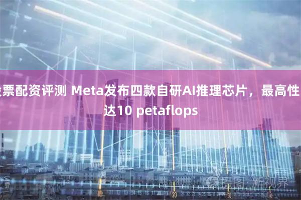 股票配资评测 Meta发布四款自研AI推理芯片，最高性能达10 petaflops