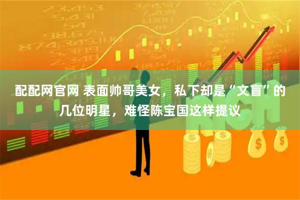 配配网官网 表面帅哥美女，私下却是“文盲”的几位明星，难怪陈宝国这样提议