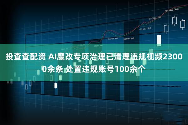投查查配资 AI魔改专项治理已清理违规视频23000余条 处置违规账号100余个