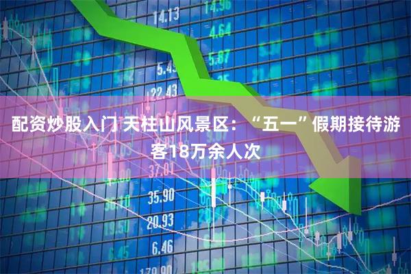 配资炒股入门 天柱山风景区：“五一”假期接待游客18万余人次