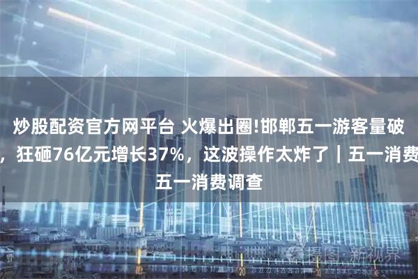 炒股配资官方网平台 火爆出圈!邯郸五一游客量破千万，狂砸76亿元增长37%，这波操作太炸了｜五一消费调查