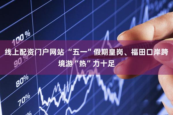 线上配资门户网站 “五一”假期皇岗、福田口岸跨境游“热”力十足