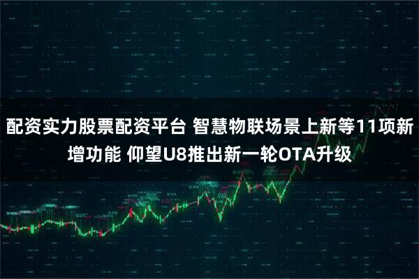 配资实力股票配资平台 智慧物联场景上新等11项新增功能 仰望U8推出新一轮OTA升级