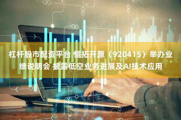 杠杆股市配资平台 恒拓开源（920415）举办业绩说明会 披露低空业务进展及AI技术应用