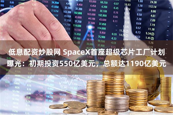 低息配资炒股网 SpaceX首座超级芯片工厂计划曝光：初期投资550亿美元，总额达1190亿美元