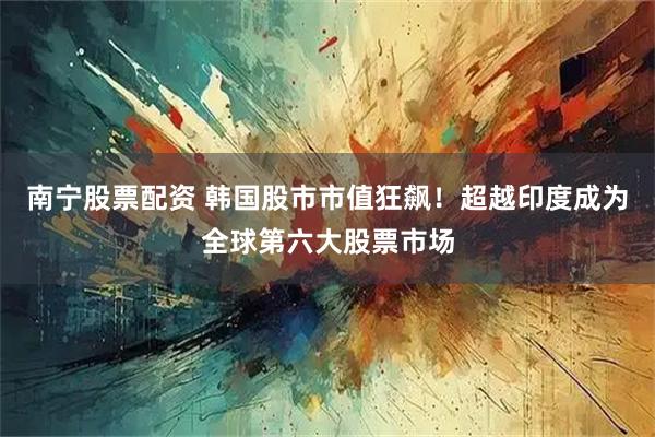 南宁股票配资 韩国股市市值狂飙！超越印度成为全球第六大股票市场
