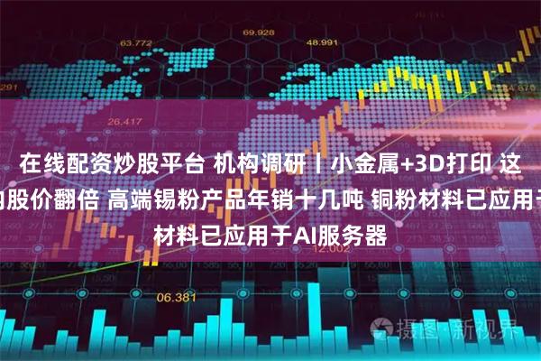 在线配资炒股平台 机构调研丨小金属+3D打印 这家公司月内股价翻倍 高端锡粉产品年销十几吨 铜粉材料已应用于AI服务器