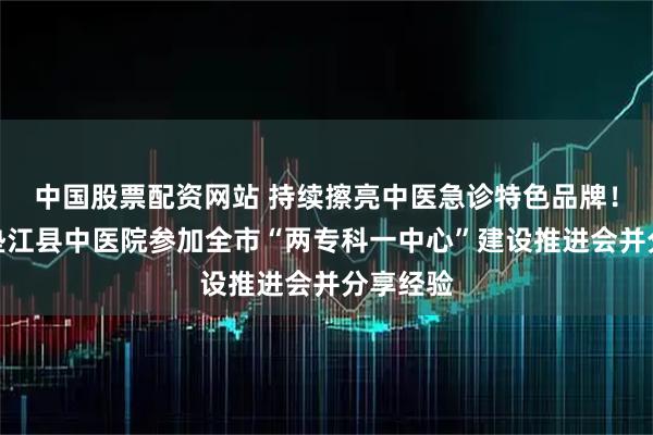 中国股票配资网站 持续擦亮中医急诊特色品牌！重庆市垫江县中医院参加全市“两专科一中心”建设推进会并分享经验