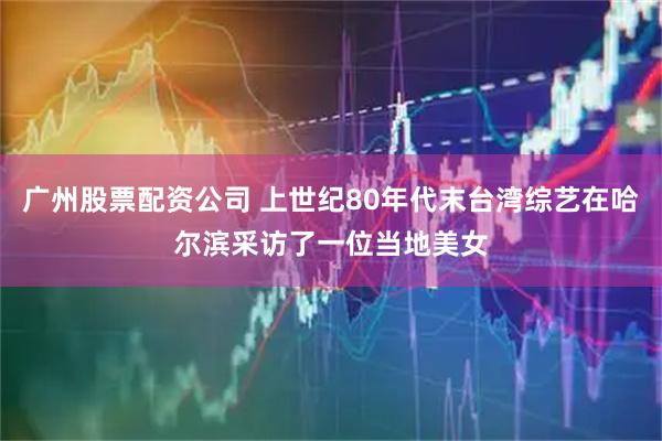 广州股票配资公司 上世纪80年代末台湾综艺在哈尔滨采访了一位当地美女