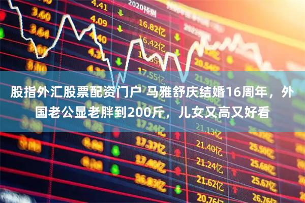 股指外汇股票配资门户 马雅舒庆结婚16周年，外国老公显老胖到200斤，儿女又高又好看